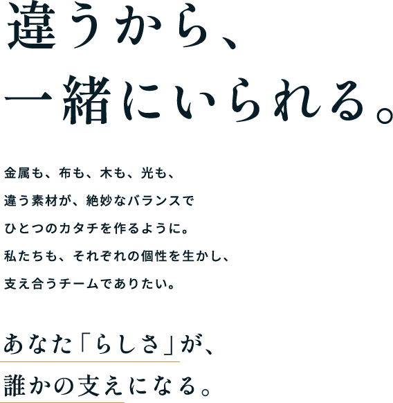 違うから、一緒にいられる。金属も、布も、木も、光も、違う素材が、絶妙なバランスでひとつのカタチを作るように。私たちも、それぞれの個性を生かし、支え合うチームでありたい。あなた「らしさ」が、誰かの支えになる。